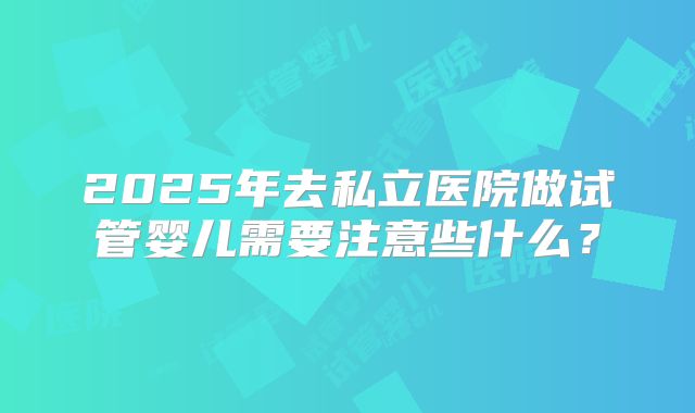 2025年去私立医院做试管婴儿需要注意些什么？