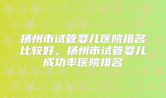 扬州市试管婴儿医院排名比较好，扬州市试管婴儿成功率医院排名