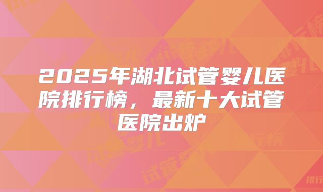 2025年湖北试管婴儿医院排行榜，最新十大试管医院出炉