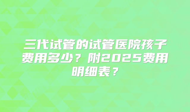 三代试管的试管医院孩子费用多少?附2025费用明细表?