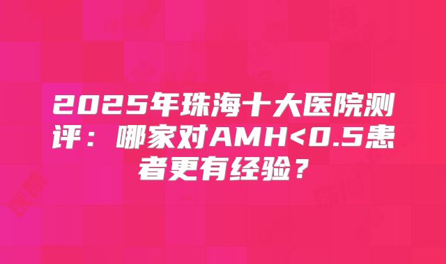 2025年珠海十大医院测评:哪家对AMH<0.5患者更有经验?