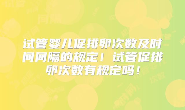 试管婴儿促排卵次数及时间间隔的规定！试管促排卵次数有规定吗！