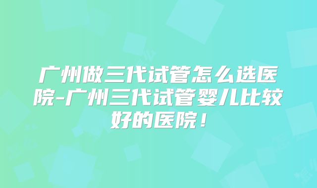 广州做三代试管怎么选医院-广州三代试管婴儿比较好的医院！