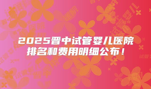 2025晋中试管婴儿医院排名和费用明细公布!