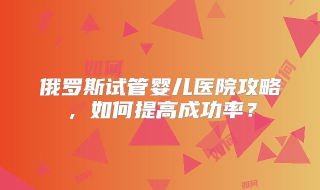 俄罗斯试管婴儿医院攻略，如何提高成功率？