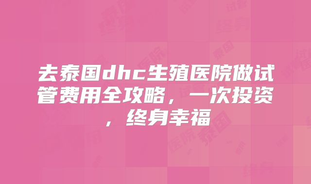 去泰国dhc生殖医院做试管费用全攻略，一次投资，终身幸福
