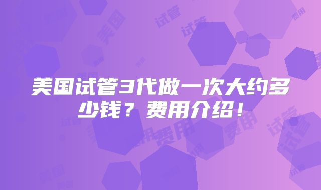 美国试管3代做一次大约多少钱?费用介绍!