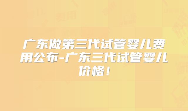 广东做第三代试管婴儿费用公布-广东三代试管婴儿价格！