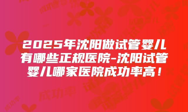 2025年沈阳做试管婴儿有哪些正规医院-沈阳试管婴儿哪家医院成功率高！