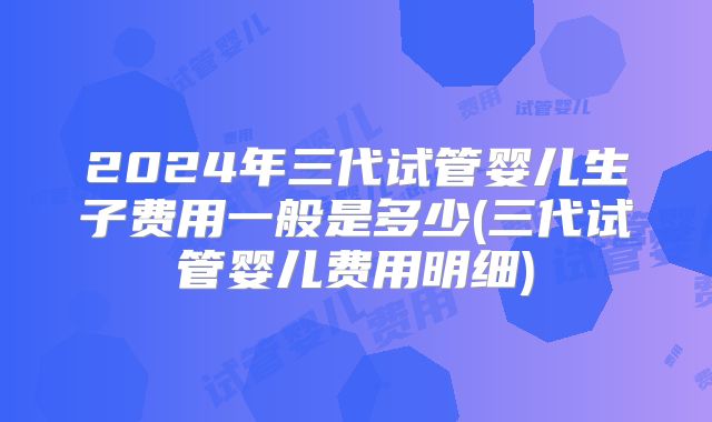 2024年三代试管婴儿生子费用一般是多少(三代试管婴儿费用明细)