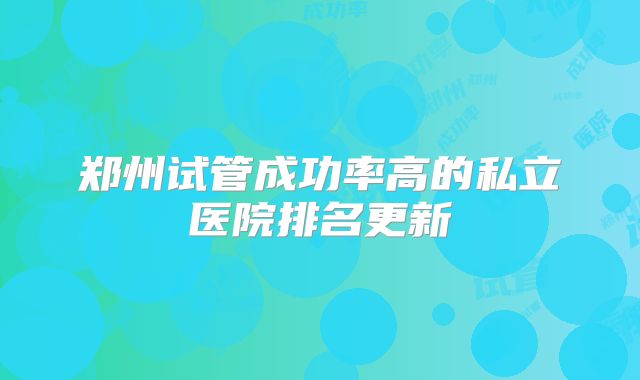 郑州试管成功率高的私立医院排名更新