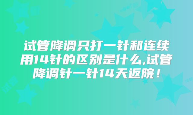 试管降调只打一针和连续用14针的区别是什么,试管降调针一针14天返院！