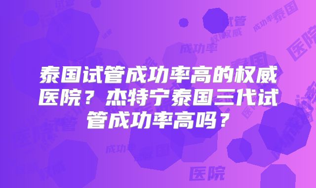 泰国试管成功率高的权威医院？杰特宁泰国三代试管成功率高吗？