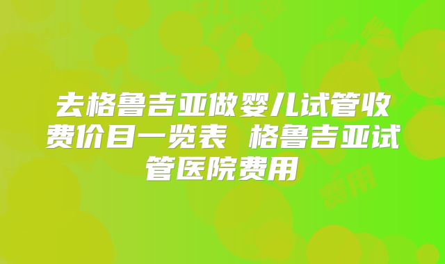 去格鲁吉亚做婴儿试管收费价目一览表 格鲁吉亚试管医院费用