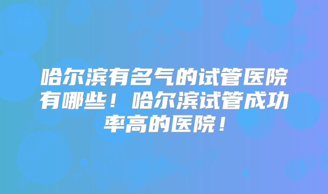 哈尔滨有名气的试管医院有哪些!哈尔滨试管成功率高的医院!