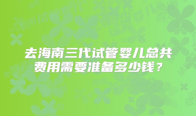 去海南三代试管婴儿总共费用需要准备多少钱？
