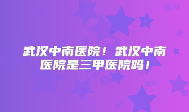 武汉中南医院!武汉中南医院是三甲医院吗!