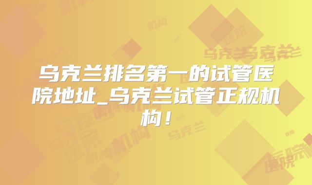 乌克兰排名第一的试管医院地址_乌克兰试管正规机构！