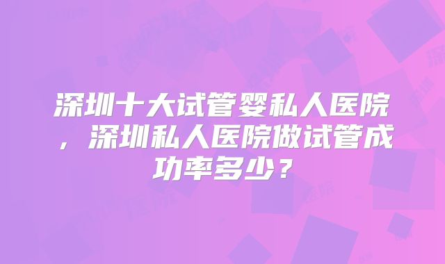 深圳十大试管婴私人医院，深圳私人医院做试管成功率多少？