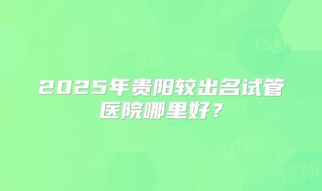 2025年贵阳较出名试管医院哪里好?