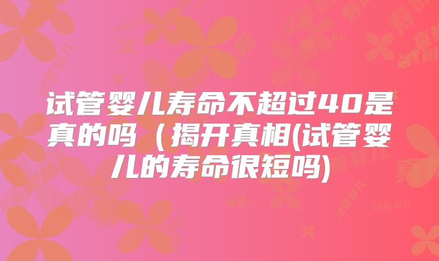 试管婴儿寿命不超过40是真的吗(揭开真相(试管婴儿的寿命很短吗)