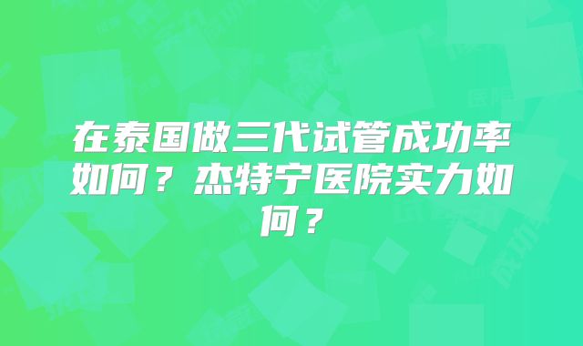 在泰国做三代试管成功率如何？杰特宁医院实力如何？