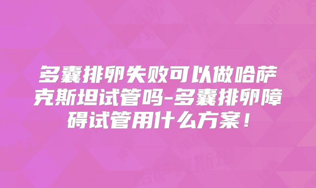 多囊排卵失败可以做哈萨克斯坦试管吗-多囊排卵障碍试管用什么方案！