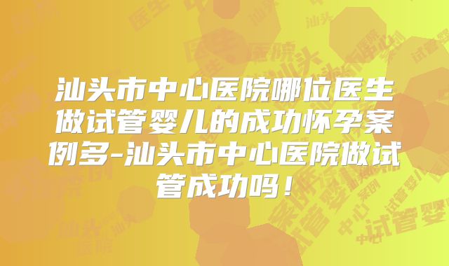 汕头市中心医院哪位医生做试管婴儿的成功怀孕案例多-汕头市中心医院做试管成功吗！