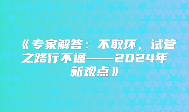《专家解答:不取环,试管之路行不通——2024年新观点》