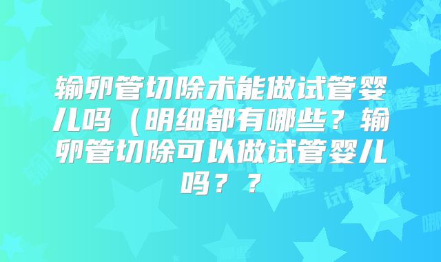 输卵管切除术能做试管婴儿吗（明细都有哪些？输卵管切除可以做试管婴儿吗？？