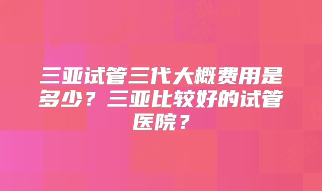 三亚试管三代大概费用是多少?三亚比较好的试管医院?