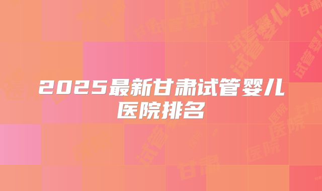 2025最新甘肃试管婴儿医院排名