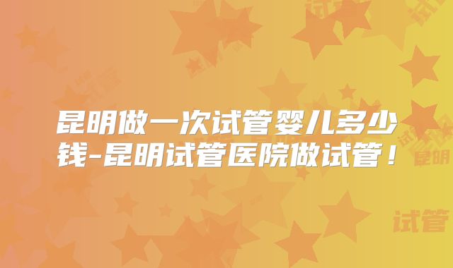 昆明做一次试管婴儿多少钱-昆明试管医院做试管!