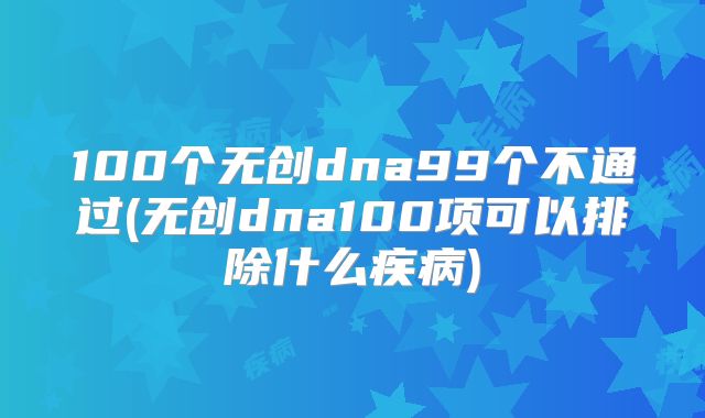 100个无创dna99个不通过(无创dna100项可以排除什么疾病)