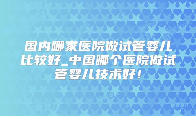 国内哪家医院做试管婴儿比较好_中国哪个医院做试管婴儿技术好！