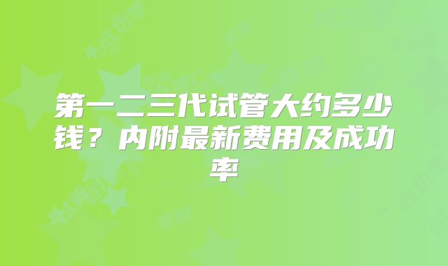 第一二三代试管大约多少钱?内附最新费用及成功率