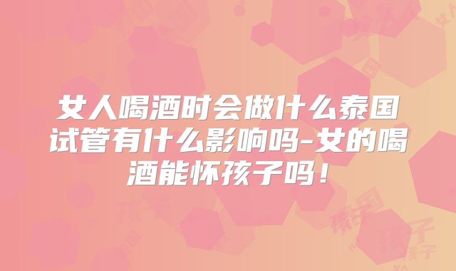 女人喝酒时会做什么泰国试管有什么影响吗-女的喝酒能怀孩子吗！