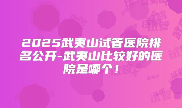 2025武夷山试管医院排名公开-武夷山比较好的医院是哪个！