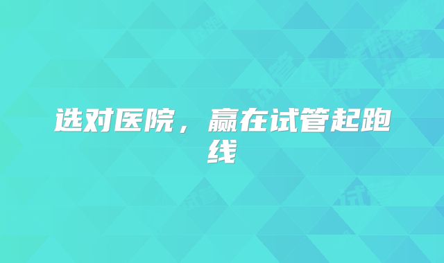 选对医院，赢在试管起跑线