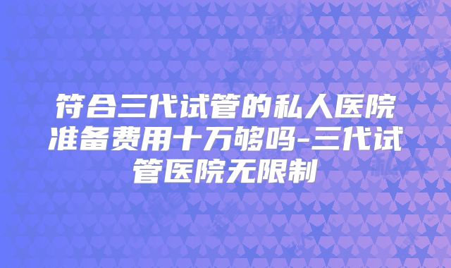 符合三代试管的私人医院准备费用十万够吗-三代试管医院无限制
