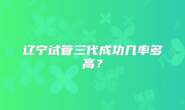 辽宁试管三代成功几率多高?
