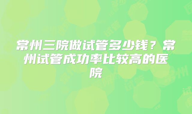 常州三院做试管多少钱？常州试管成功率比较高的医院