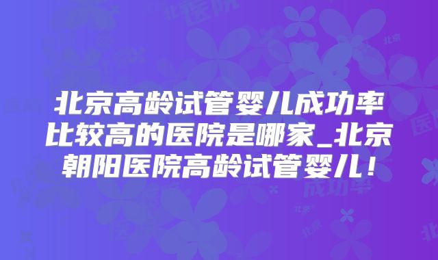 北京高龄试管婴儿成功率比较高的医院是哪家_北京朝阳医院高龄试管婴儿!