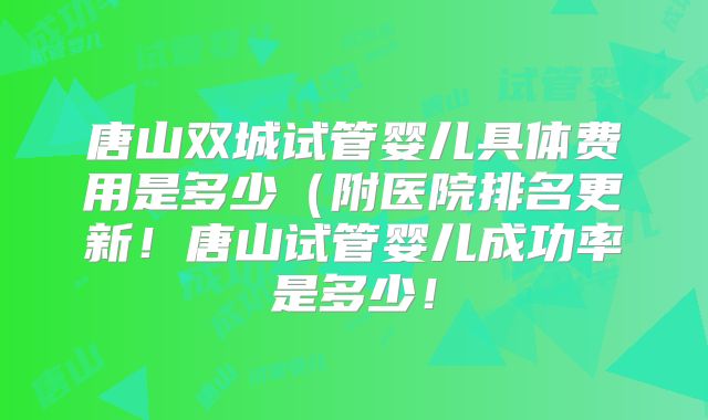 唐山双城试管婴儿具体费用是多少(附医院排名更新!唐山试管婴儿成功率是多少!