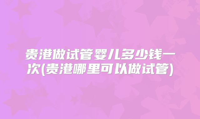 贵港做试管婴儿多少钱一次(贵港哪里可以做试管)