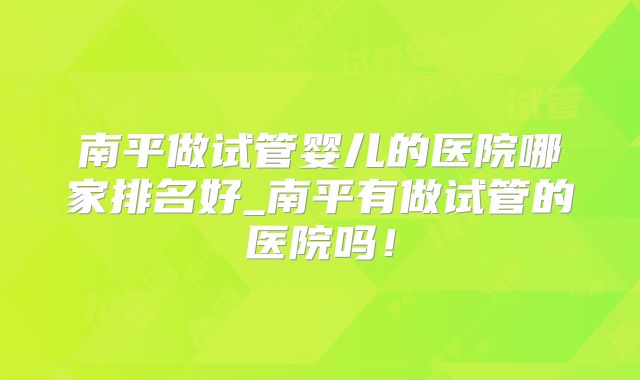 南平做试管婴儿的医院哪家排名好_南平有做试管的医院吗!
