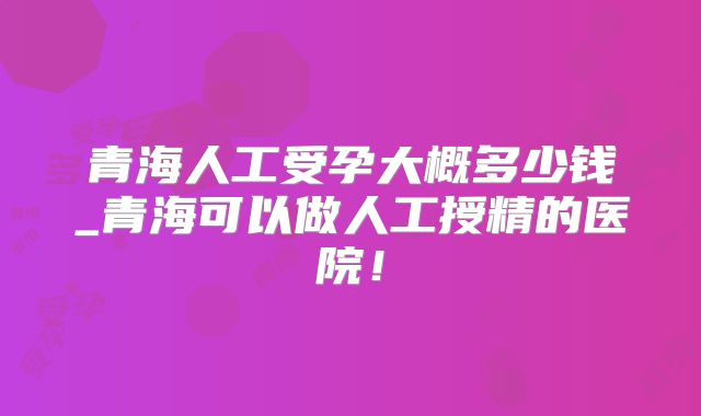 青海人工受孕大概多少钱_青海可以做人工授精的医院！