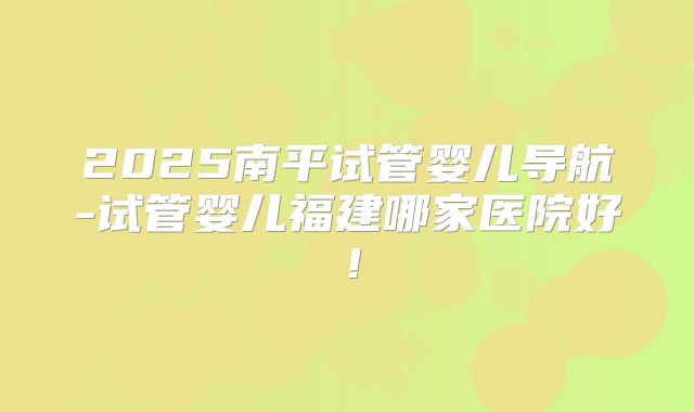 2025南平试管婴儿导航-试管婴儿福建哪家医院好!