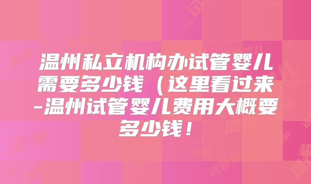 温州私立机构办试管婴儿需要多少钱(这里看过来-温州试管婴儿费用大概要多少钱!