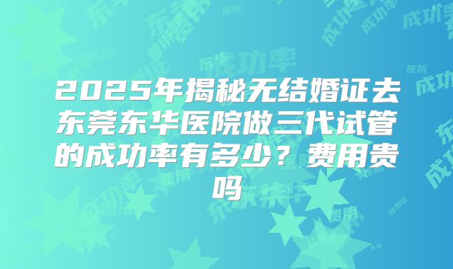 2025年揭秘无结婚证去东莞东华医院做三代试管的成功率有多少?费用贵吗